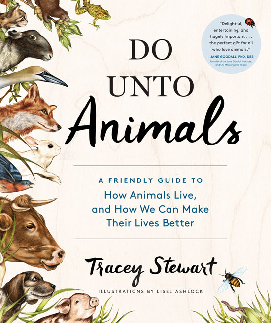 
“Do Unto Animals: A Friendly Guide to How Animals Live, and How We Can Make Their Lives Better” by Tracey Stewart.
